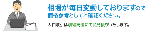 相場が毎日変動しておりますので価格参考としてご確認ください。大口取引は別途高値にてお見積りいたします。